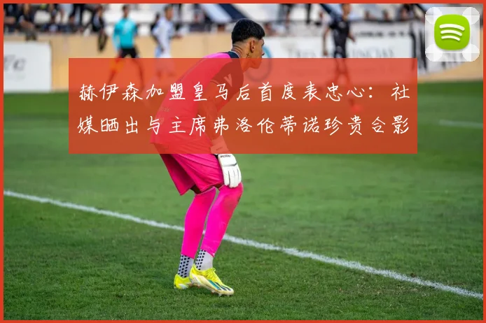 赫伊森加盟皇马后首度表忠心:社媒晒出与主席弗洛伦蒂诺珍贵合影,回顾2026年签约时刻