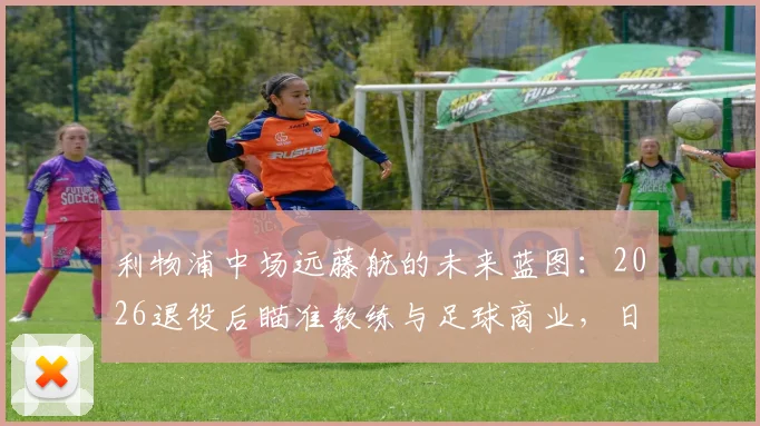 利物浦中场远藤航的未来蓝图:2026退役后瞄准教练与足球商业,日本国脚生涯转型规划详解