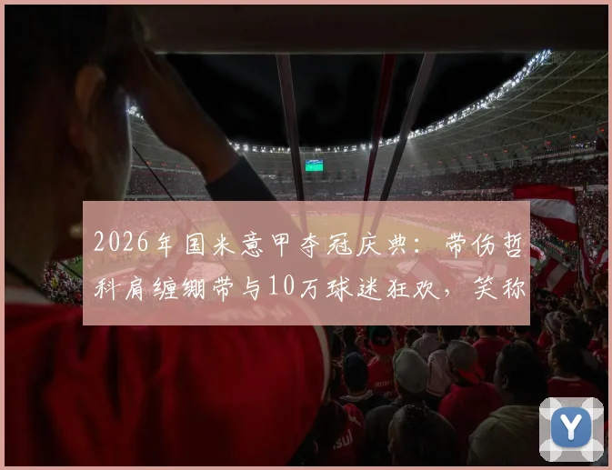 2026年国米意甲夺冠庆典：带伤哲科肩缠绷带与10万球迷狂欢，笑称好肩膀被队友拍散