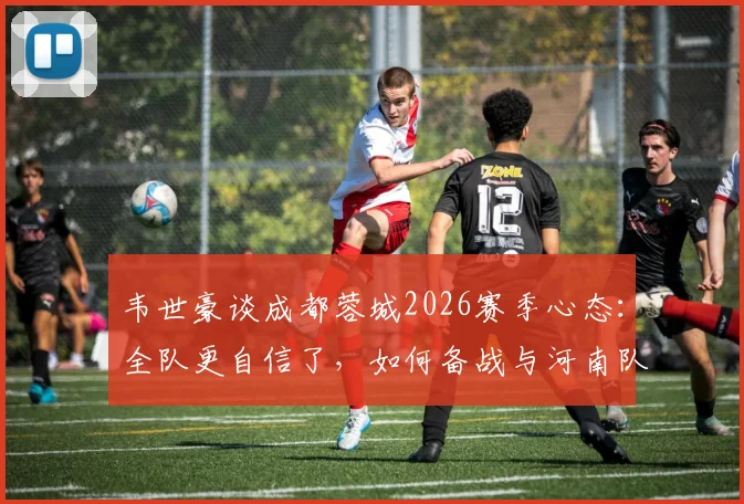 韦世豪谈成都蓉城2026赛季心态：全队更自信了，如何备战与河南队的关键战役？