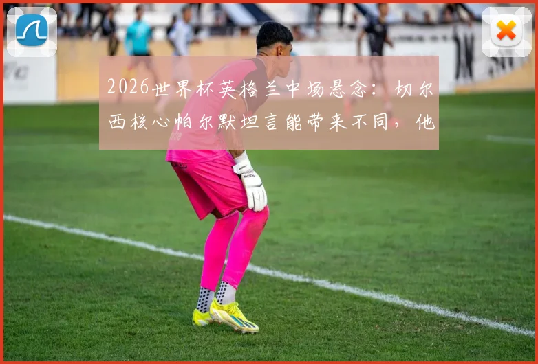 2026世界杯英格兰中场悬念:切尔西核心帕尔默坦言能带来不同,他凭何竞争贝林厄姆福登?