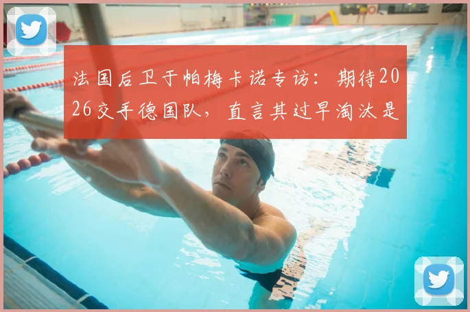 法国后卫于帕梅卡诺专访：期待2026交手德国队，直言其过早淘汰是巨大遗憾
