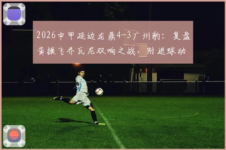 2026中甲延边龙鼎4-3广州豹：复盘黄振飞乔瓦尼双响之战，附进球动图与战术简析