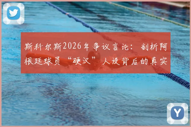 斯科尔斯2026年争议言论：剖析阿根廷球员“硬汉”人设背后的真实性格与足球形象塑造