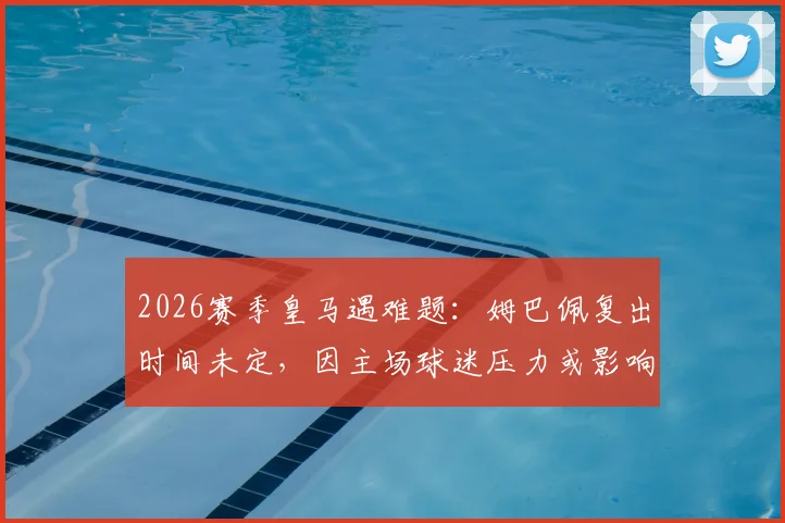 2026赛季皇马遇难题:姆巴佩复出时间未定,因主场球迷压力或影响其出场安排
