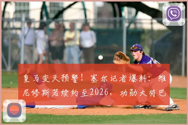 皇马变天预警！塞尔记者爆料：维尼修斯若续约至2026，功勋大将巴尔韦德恐被迫离队，原因深度剖析