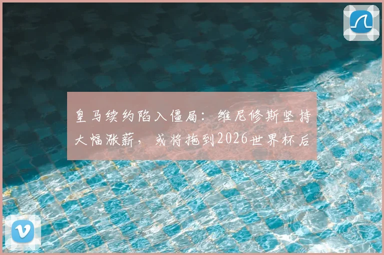 皇马续约陷入僵局:维尼修斯坚持大幅涨薪,或将拖到2026世界杯后才能敲定