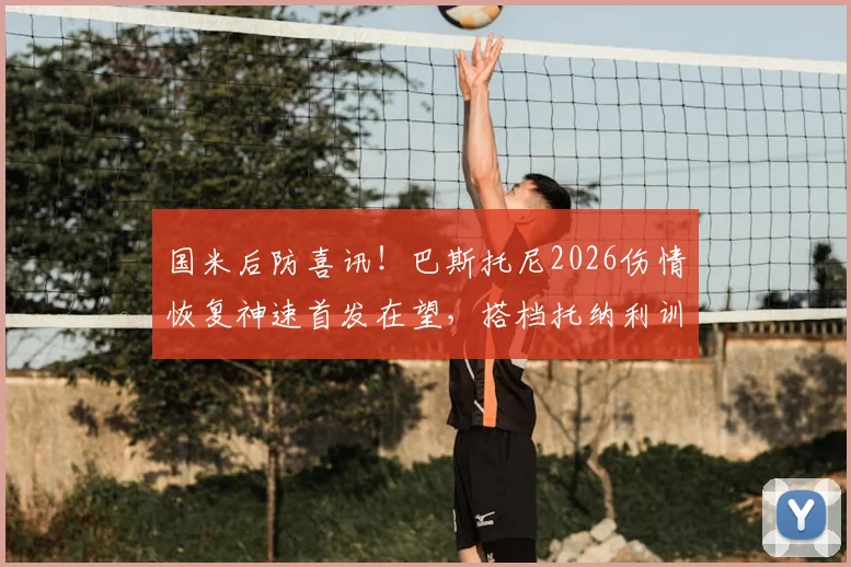 国米后防喜讯！巴斯托尼2026伤情恢复神速首发在望，搭档托纳利训练无碍备战新赛季