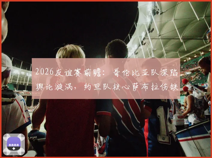 2026友谊赛前瞻：哥伦比亚队深陷舆论漩涡，约旦队核心萨布拉伤缺影响几何
