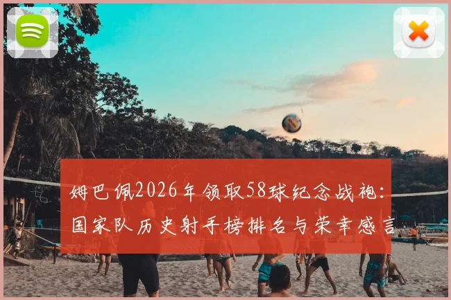 姆巴佩2026年领取58球纪念战袍：国家队历史射手榜排名与荣幸感言，详解法国队史纪录