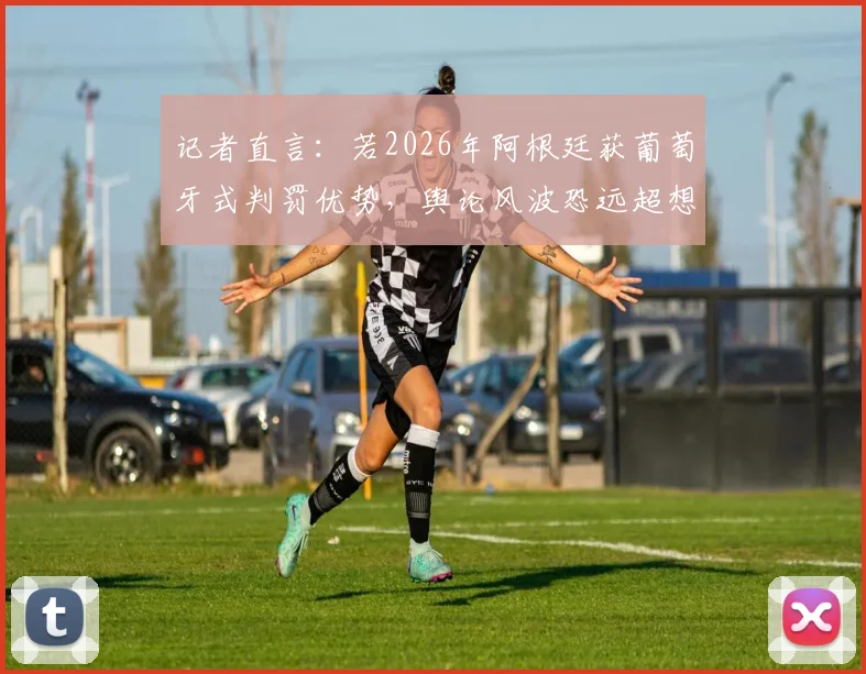 记者直言：若2026年阿根廷获葡萄牙式判罚优势，舆论风波恐远超想象
