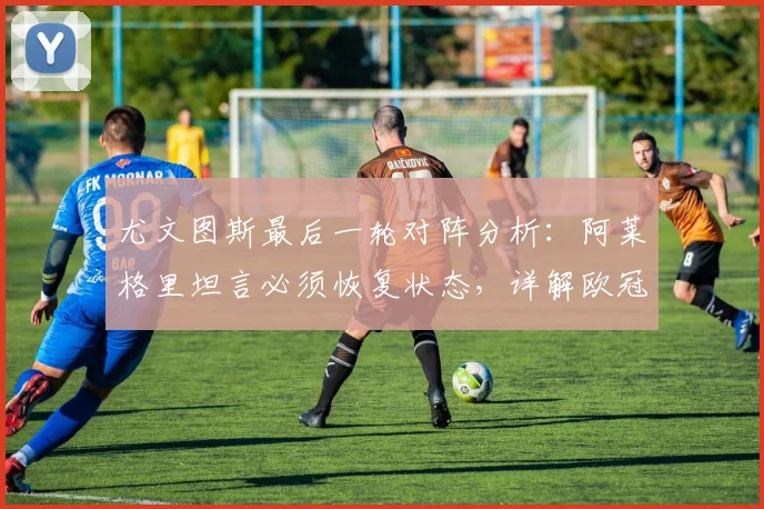 尤文图斯最后一轮对阵分析：阿莱格里坦言必须恢复状态，详解欧冠资格形势与未来动向