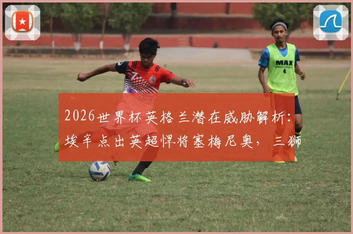 2026世界杯英格兰潜在威胁解析:埃辛点出英超悍将塞梅尼奥,三狮军团需警惕内部隐患