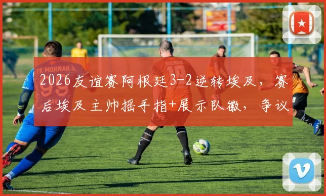 2026友谊赛阿根廷3-2逆转埃及，赛后埃及主帅摇手指+展示队徽，争议动作引热议