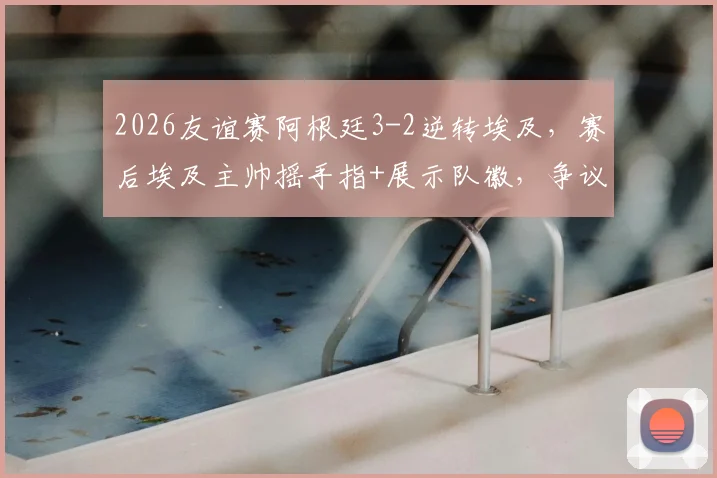 2026友谊赛阿根廷3-2逆转埃及，赛后埃及主帅摇手指+展示队徽，争议动作引热议