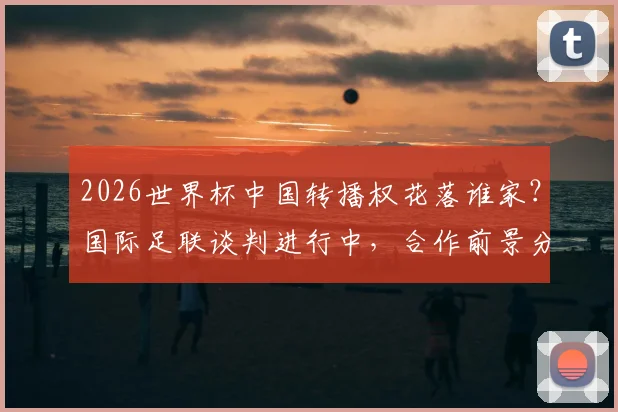 2026世界杯中国转播权花落谁家？国际足联谈判进行中，合作前景分析