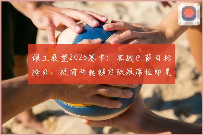 佩工展望2026赛季：客战巴萨目标抢分，提前两轮锁定欧冠席位即是巨大成就