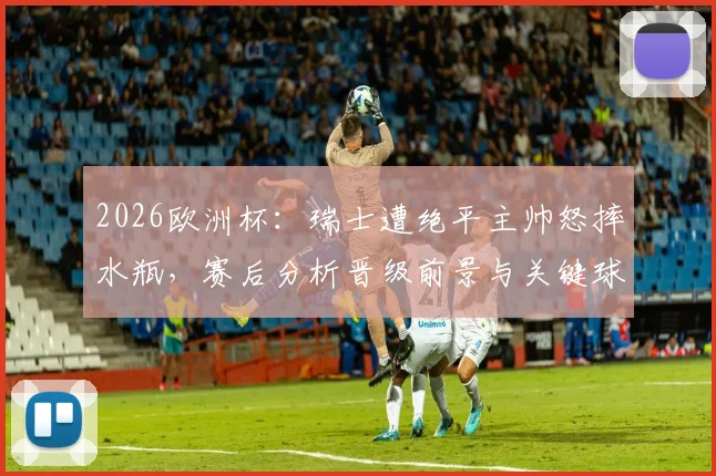 2026欧洲杯:瑞士遭绝平主帅怒摔水瓶,赛后分析晋级前景与关键球处理短板