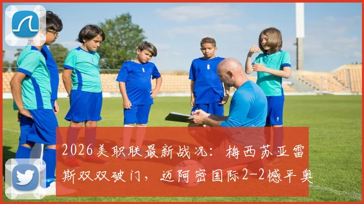 2026美职联最新战况：梅西苏亚雷斯双双破门，迈阿密国际2-2憾平奥斯汀FC，附全场录像与积分榜解析