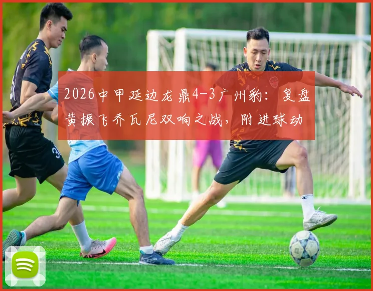 2026中甲延边龙鼎4-3广州豹：复盘黄振飞乔瓦尼双响之战，附进球动图与战术简析