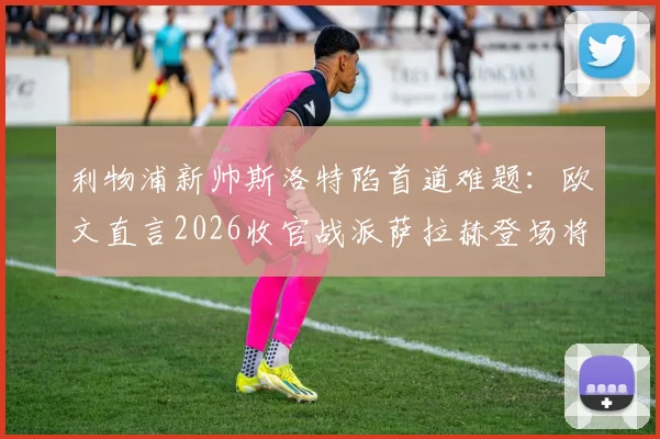 利物浦新帅斯洛特陷首道难题：欧文直言2026收官战派萨拉赫登场将是软弱表现