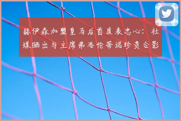 赫伊森加盟皇马后首度表忠心:社媒晒出与主席弗洛伦蒂诺珍贵合影,回顾2026年签约时刻