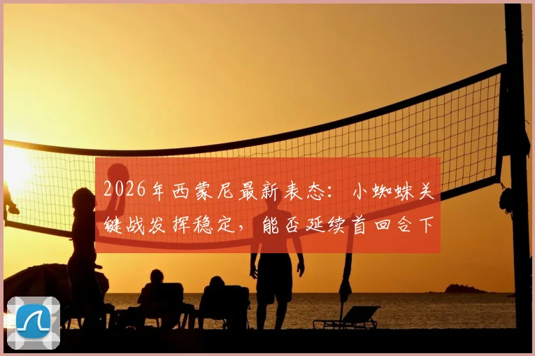 2026年西蒙尼最新表态：小蜘蛛关键战发挥稳定，能否延续首回合下半场火热状态成看点
