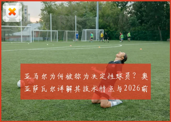 亚马尔为何被称为决定性球员？奥亚萨瓦尔详解其技术特点与2026前景，对球队三大获益点分析