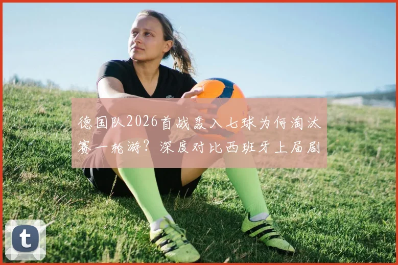 德国队2026首战轰入七球为何淘汰赛一轮游?深度对比西班牙上届剧情,解析强队小组赛狂胜后出局魔咒