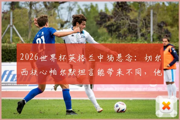 2026世界杯英格兰中场悬念:切尔西核心帕尔默坦言能带来不同,他凭何竞争贝林厄姆福登?