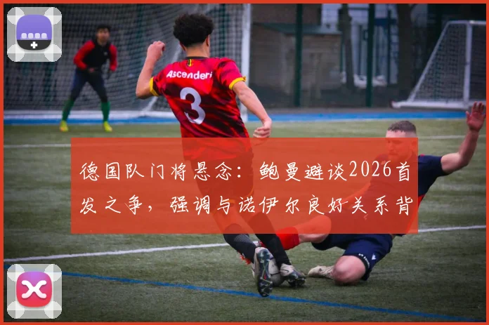 德国队门将悬念：鲍曼避谈2026首发之争，强调与诺伊尔良好关系背后透漏的信号