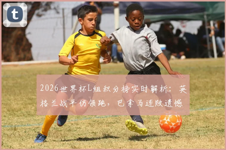 2026世界杯L组积分榜实时解析：英格兰战平仍领跑，巴拿马连败遗憾出局，小组晋级形势全览