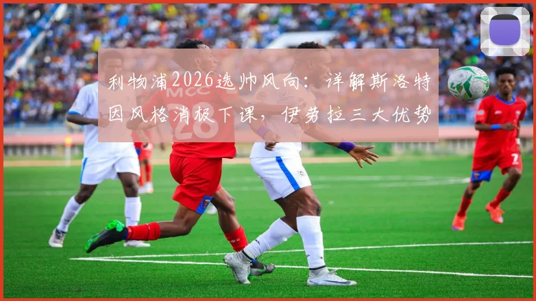 利物浦2026选帅风向：详解斯洛特因风格消极下课，伊劳拉三大优势契合红军DNA