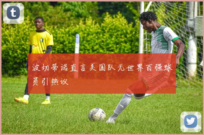 波切蒂诺直言美国队无世界百强球员引热议