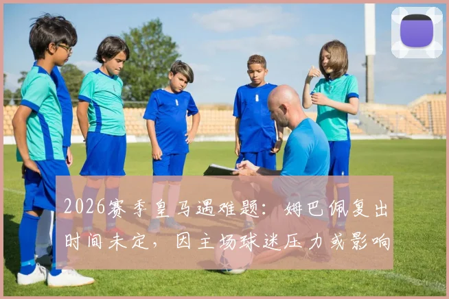 2026赛季皇马遇难题:姆巴佩复出时间未定,因主场球迷压力或影响其出场安排
