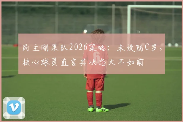 民主刚果队2026策略:未设防C罗,核心球员直言其状态大不如前