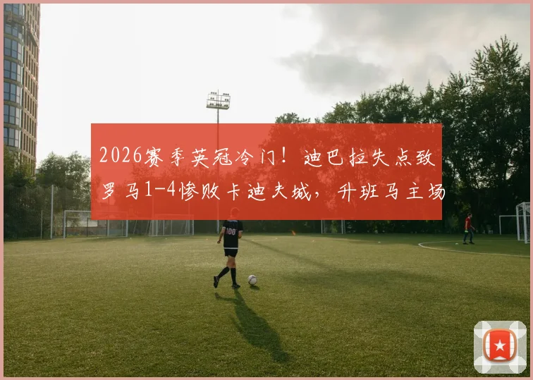 2026赛季英冠冷门！迪巴拉失点致罗马1-4惨败卡迪夫城，升班马主场大胜详情分析