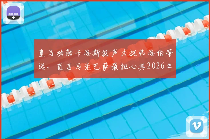 皇马功勋卡洛斯发声力挺弗洛伦蒂诺，直言马竞巴萨最担心其2026年继续执掌皇马，西甲权力格局或将生变