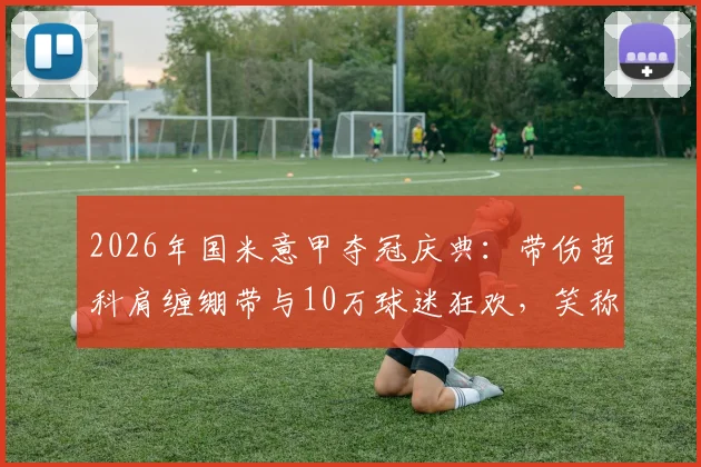 2026年国米意甲夺冠庆典：带伤哲科肩缠绷带与10万球迷狂欢，笑称好肩膀被队友拍散