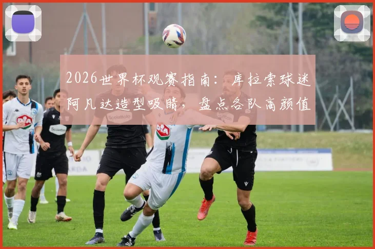 2026世界杯观赛指南：库拉索球迷阿凡达造型吸睛，盘点各队高颜值女球迷助威团